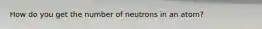 How do you get the number of neutrons in an atom?