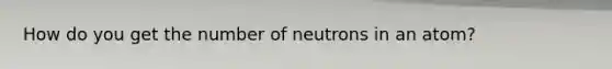 How do you get the number of neutrons in an atom?