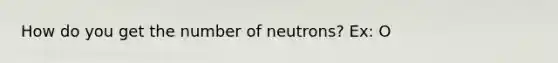 How do you get the number of neutrons? Ex: O