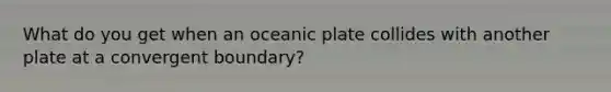 What do you get when an oceanic plate collides with another plate at a convergent boundary?