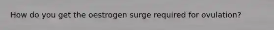 How do you get the oestrogen surge required for ovulation?