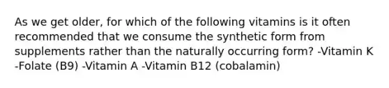 As we get older, for which of the following vitamins is it often recommended that we consume the synthetic form from supplements rather than the naturally occurring form? -Vitamin K -Folate (B9) -Vitamin A -Vitamin B12 (cobalamin)