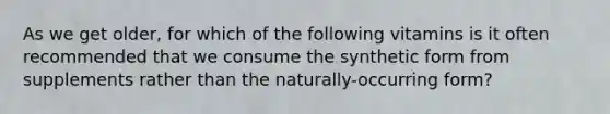 As we get older, for which of the following vitamins is it often recommended that we consume the synthetic form from supplements rather than the naturally-occurring form?