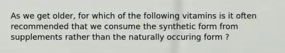 As we get older, for which of the following vitamins is it often recommended that we consume the synthetic form from supplements rather than the naturally occuring form ?