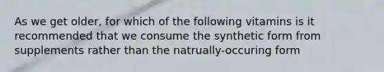 As we get older, for which of the following vitamins is it recommended that we consume the synthetic form from supplements rather than the natrually-occuring form