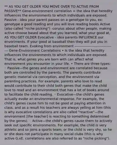 ** AS YOU GET OLDER YOU MOVE OVER TO ACTIVE FROM PASSIVE** Gene-environment correlation = the idea that heredity influences the environments to which individuals are exposed. Passive - idea your parent passes on a genotype to you, ex: genotype a good reading and you will love reading books Active (also called "niche picking") -coruius about other people, making active choose based about that you learned, what your good at, AS YOU GET OLDER Evocative - idea parents INFLUENCE our envoriments. If your good at baseball then they will put you in baseball team. Evoking from environment ---------------------------------- Gene-Environment Correlations • Is the idea that heredity influences the environments to which individuals are exposed. That is, what genes you are born with can affect what environment you encounter in your life. • There are three types: ◦ Passive—the genes and environment are correlated because both are controlled by the parents. The parents contribute genetic material via conception, and the environment via parenting practices. For example, parents who love to read would contribute to their child both genes that make the child love to read and an environment that has a lot of books around to facilitate the child reading. ◦ Evocative—the child's genes actually evoke an environmental response. For example, the child's genes cause him to not be good at paying attention in class, and as a result his teachers are always yelling at him (this is why evocative correlations are also called "reactive"—the environment [the teacher] is reacting to something determined by the genes). ◦ Active—the child's genes cause them to actively seek out specific environments. For example, the child is very athletic and so joins a sports team; or the child is very shy, so he or she does not participate in many social clubs (this is why active G.xE. correlations are also referred to as "niche picking").