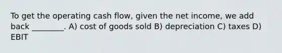 To get the operating cash flow, given the net income, we add back ________. A) cost of goods sold B) depreciation C) taxes D) EBIT