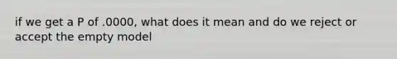 if we get a P of .0000, what does it mean and do we reject or accept the empty model