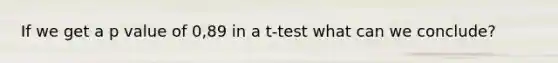 If we get a p value of 0,89 in a t-test what can we conclude?