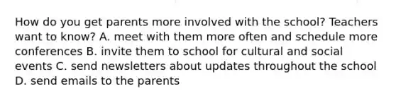 How do you get parents more involved with the school? Teachers want to know? A. meet with them more often and schedule more conferences B. invite them to school for cultural and social events C. send newsletters about updates throughout the school D. send emails to the parents