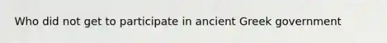 Who did not get to participate in ancient Greek government