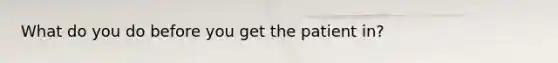 What do you do before you get the patient in?