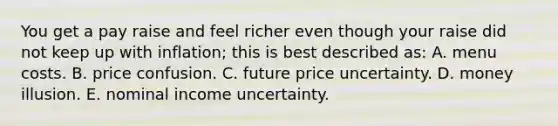 You get a pay raise and feel richer even though your raise did not keep up with inflation; this is best described as: A. menu costs. B. price confusion. C. future price uncertainty. D. money illusion. E. nominal income uncertainty.