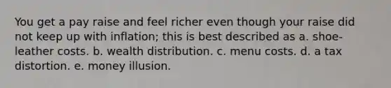 You get a pay raise and feel richer even though your raise did not keep up with inflation; this is best described as a. shoe-leather costs. b. wealth distribution. c. menu costs. d. a tax distortion. e. money illusion.