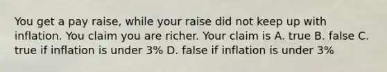 You get a pay raise, while your raise did not keep up with inflation. You claim you are richer. Your claim is A. true B. false C. true if inflation is under 3% D. false if inflation is under 3%