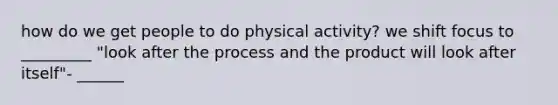 how do we get people to do physical activity? we shift focus to _________ "look after the process and the product will look after itself"- ______