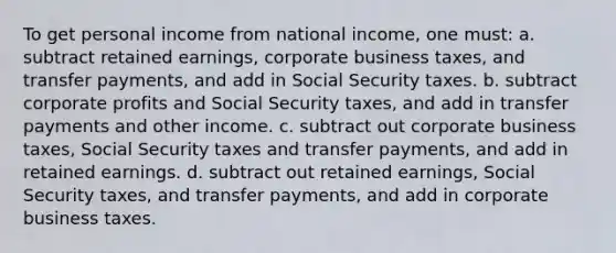 To get personal income from national income, one must: a. subtract retained earnings, corporate business taxes, and transfer payments, and add in Social Security taxes. b. subtract corporate profits and Social Security taxes, and add in transfer payments and other income. c. subtract out corporate business taxes, Social Security taxes and transfer payments, and add in retained earnings. d. subtract out retained earnings, Social Security taxes, and transfer payments, and add in corporate business taxes.