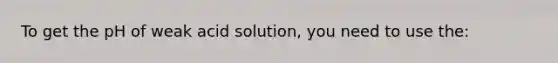 To get the pH of weak acid solution, you need to use the: