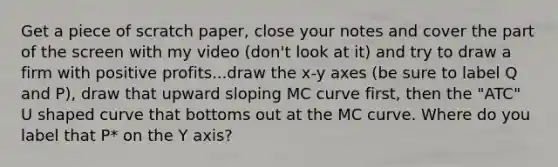 Get a piece of scratch paper, close your notes and cover the part of the screen with my video (don't look at it) and try to draw a firm with positive profits...draw the x-y axes (be sure to label Q and P), draw that upward sloping MC curve first, then the "ATC" U shaped curve that bottoms out at the MC curve. Where do you label that P* on the Y axis?