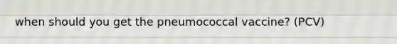 when should you get the pneumococcal vaccine? (PCV)