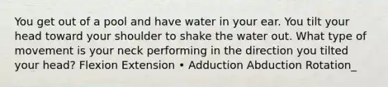 You get out of a pool and have water in your ear. You tilt your head toward your shoulder to shake the water out. What type of movement is your neck performing in the direction you tilted your head? Flexion Extension • Adduction Abduction Rotation_