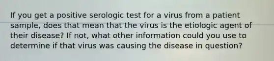 If you get a positive serologic test for a virus from a patient sample, does that mean that the virus is the etiologic agent of their disease? If not, what other information could you use to determine if that virus was causing the disease in question?