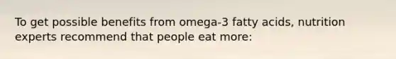 To get possible benefits from omega-3 fatty acids, nutrition experts recommend that people eat more: