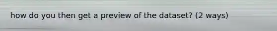 how do you then get a preview of the dataset? (2 ways)