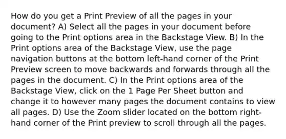 How do you get a Print Preview of all the pages in your document? A) Select all the pages in your document before going to the Print options area in the Backstage View. B) In the Print options area of the Backstage View, use the page navigation buttons at the bottom left-hand corner of the Print Preview screen to move backwards and forwards through all the pages in the document. C) In the Print options area of the Backstage View, click on the 1 Page Per Sheet button and change it to however many pages the document contains to view all pages. D) Use the Zoom slider located on the bottom right-hand corner of the Print preview to scroll through all the pages.