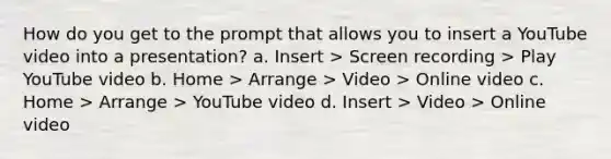 How do you get to the prompt that allows you to insert a YouTube video into a presentation? a. Insert > Screen recording > Play YouTube video b. Home > Arrange > Video > Online video c. Home > Arrange > YouTube video d. Insert > Video > Online video