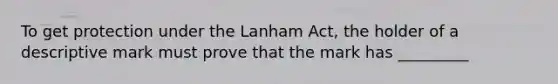 To get protection under the Lanham Act, the holder of a descriptive mark must prove that the mark has _________