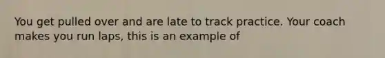 You get pulled over and are late to track practice. Your coach makes you run laps, this is an example of