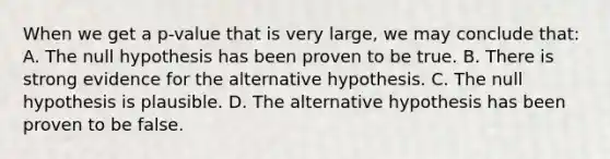 When we get a p-value that is very large, we may conclude that: A. The null hypothesis has been proven to be true. B. There is strong evidence for the alternative hypothesis. C. The null hypothesis is plausible. D. The alternative hypothesis has been proven to be false.