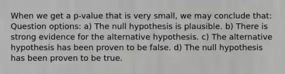 When we get a p-value that is very small, we may conclude that: Question options: a) The null hypothesis is plausible. b) There is strong evidence for the alternative hypothesis. c) The alternative hypothesis has been proven to be false. d) The null hypothesis has been proven to be true.