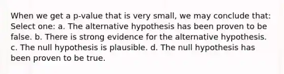 When we get a p-value that is very small, we may conclude that: Select one: a. The alternative hypothesis has been proven to be false. b. There is strong evidence for the alternative hypothesis. c. The null hypothesis is plausible. d. The null hypothesis has been proven to be true.