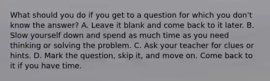 What should you do if you get to a question for which you don't know the answer? A. Leave it blank and come back to it later. B. Slow yourself down and spend as much time as you need thinking or solving the problem. C. Ask your teacher for clues or hints. D. Mark the question, skip it, and move on. Come back to it if you have time.