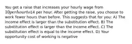 You get a raise that increases your hourly wage from 10 per hour to14 per hour. After getting the raise, you choose to work fewer hours than before. This suggests that for you: A) The income effect is larger than the substitution effect. B) The substitution effect is larger than the income effect. C) The substitution effect is equal to the income effect. D) Your opportunity cost of working is negative