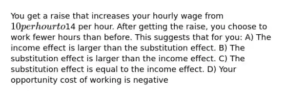 You get a raise that increases your hourly wage from 10 per hour to14 per hour. After getting the raise, you choose to work fewer hours than before. This suggests that for you: A) The income effect is larger than the substitution effect. B) The substitution effect is larger than the income effect. C) The substitution effect is equal to the income effect. D) Your opportunity cost of working is negative