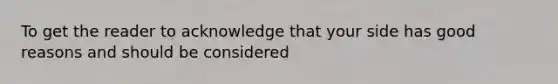 To get the reader to acknowledge that your side has good reasons and should be considered