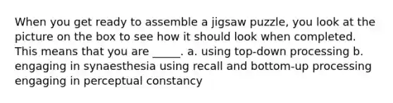 When you get ready to assemble a jigsaw puzzle, you look at the picture on the box to see how it should look when completed. This means that you are _____. a. using top-down processing b. engaging in synaesthesia using recall and bottom-up processing engaging in perceptual constancy