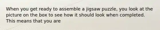 When you get ready to assemble a jigsaw puzzle, you look at the picture on the box to see how it should look when completed. This means that you are