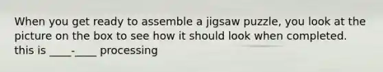 When you get ready to assemble a jigsaw puzzle, you look at the picture on the box to see how it should look when completed. this is ____-____ processing