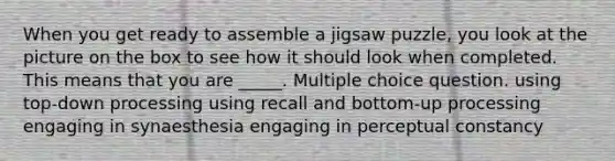 When you get ready to assemble a jigsaw puzzle, you look at the picture on the box to see how it should look when completed. This means that you are _____. Multiple choice question. using top-down processing using recall and bottom-up processing engaging in synaesthesia engaging in perceptual constancy