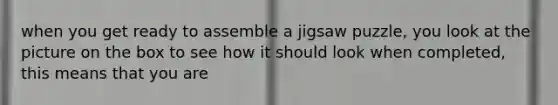 when you get ready to assemble a jigsaw puzzle, you look at the picture on the box to see how it should look when completed, this means that you are