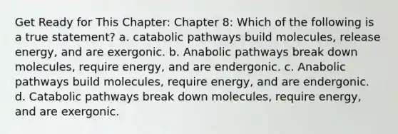 Get Ready for This Chapter: Chapter 8: Which of the following is a true statement? a. catabolic pathways build molecules, release energy, and are exergonic. b. Anabolic pathways break down molecules, require energy, and are endergonic. c. Anabolic pathways build molecules, require energy, and are endergonic. d. Catabolic pathways break down molecules, require energy, and are exergonic.