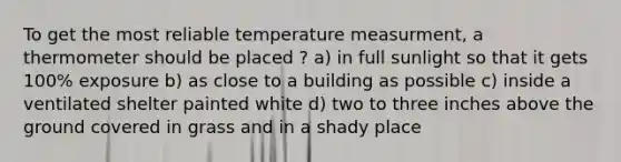 To get the most reliable temperature measurment, a thermometer should be placed ? a) in full sunlight so that it gets 100% exposure b) as close to a building as possible c) inside a ventilated shelter painted white d) two to three inches above the ground covered in grass and in a shady place