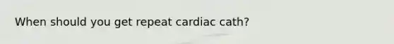 When should you get repeat cardiac cath?