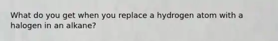 What do you get when you replace a hydrogen atom with a halogen in an alkane?