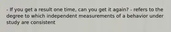 - If you get a result one time, can you get it again? - refers to the degree to which independent measurements of a behavior under study are consistent