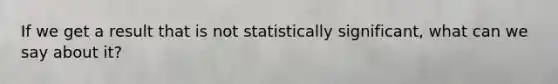 If we get a result that is not statistically significant, what can we say about it?